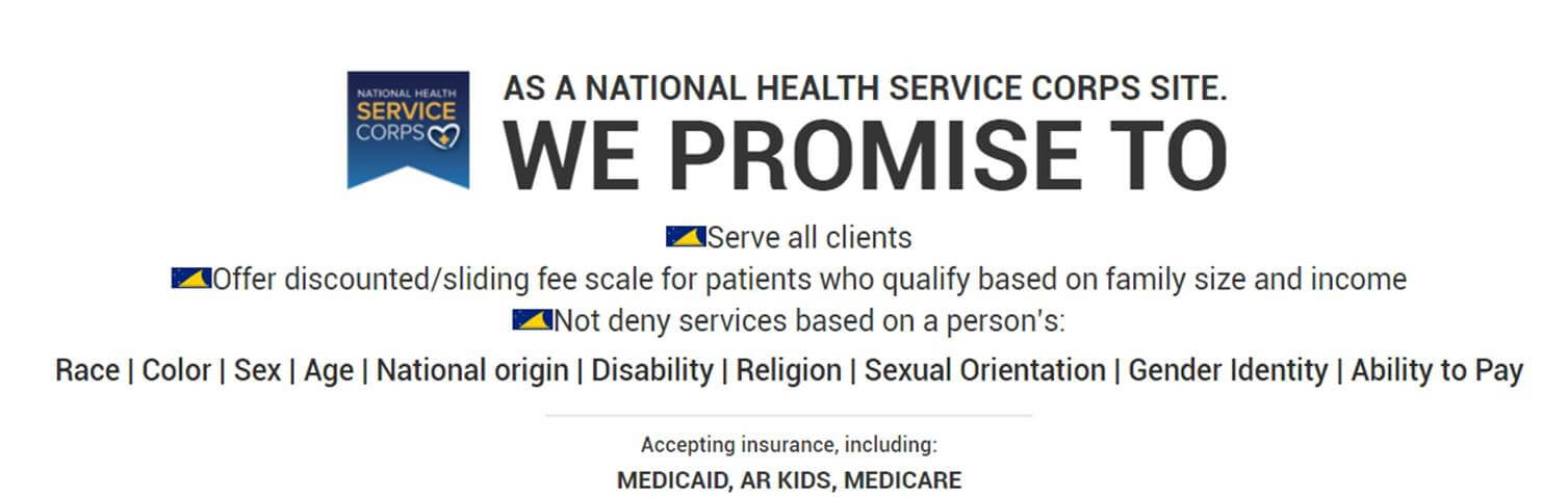 We Promise to Serve all Clients! Offer Discounted/Sliding Fee Scale for patients who qualify based on family size and income, not deny services based on a person's: race, color, sex, age, nationality, disability, religion, sexual orientation, gender identity, ability to pay. Accepting insurance, including: Medicaid, AR Kids, Medicare